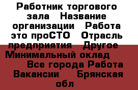 Работник торгового зала › Название организации ­ Работа-это проСТО › Отрасль предприятия ­ Другое › Минимальный оклад ­ 22 700 - Все города Работа » Вакансии   . Брянская обл.